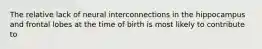 The relative lack of neural interconnections in the hippocampus and frontal lobes at the time of birth is most likely to contribute to