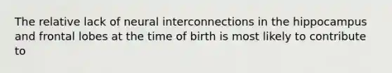 The relative lack of neural interconnections in the hippocampus and frontal lobes at the time of birth is most likely to contribute to