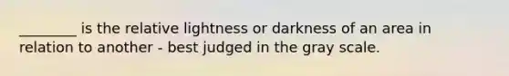 ________ is the relative lightness or darkness of an area in relation to another - best judged in the gray scale.