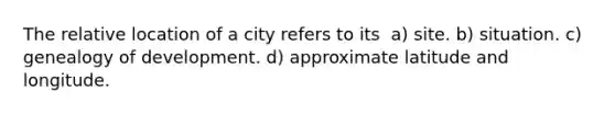 The relative location of a city refers to its ​​ a) site. b) situation. c) genealogy of development. d) approximate latitude and longitude.