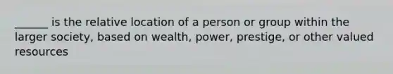 ______ is the relative location of a person or group within the larger society, based on wealth, power, prestige, or other valued resources