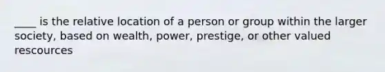 ____ is the relative location of a person or group within the larger society, based on wealth, power, prestige, or other valued rescources