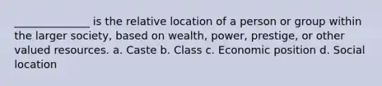 ______________ is the relative location of a person or group within the larger society, based on wealth, power, prestige, or other valued resources. a. Caste b. Class c. Economic position d. Social location