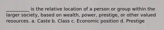 __________ is the relative location of a person or group within the larger society, based on wealth, power, prestige, or other valued resources. a. Caste b. Class c. Economic position d. Prestige