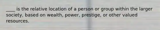 ____ is the relative location of a person or group within the larger society, based on wealth, power, prestige, or other valued resources.