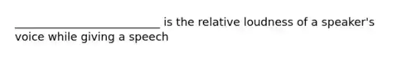 __________________________ is the relative loudness of a speaker's voice while giving a speech