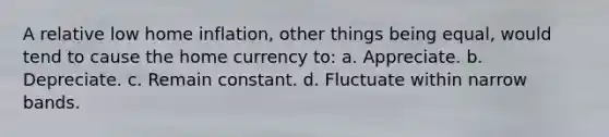 A relative low home inflation, other things being equal, would tend to cause the home currency to: a. Appreciate. b. Depreciate. c. Remain constant. d. Fluctuate within narrow bands.