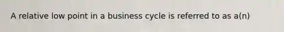 A relative low point in a business cycle is referred to as a(n)