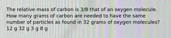 The relative mass of carbon is 3/8 that of an oxygen molecule. How many grams of carbon are needed to have the same number of particles as found in 32 grams of oxygen molecules? 12 g 32 g 3 g 8 g