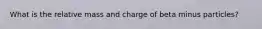 What is the relative mass and charge of beta minus particles?