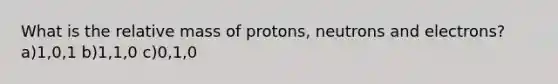 What is the relative mass of protons, neutrons and electrons? a)1,0,1 b)1,1,0 c)0,1,0