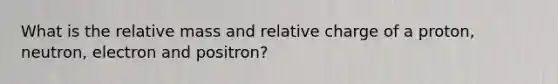 What is the relative mass and relative charge of a proton, neutron, electron and positron?