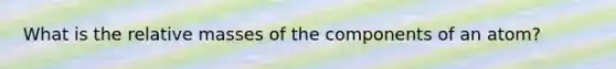 What is the relative masses of the components of an atom?