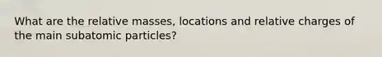 What are the relative masses, locations and relative charges of the main subatomic particles?