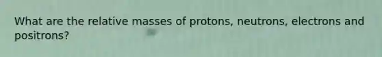 What are the relative masses of protons, neutrons, electrons and positrons?