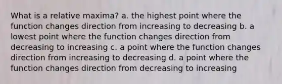 What is a relative maxima? a. the highest point where the function changes direction from increasing to decreasing b. a lowest point where the function changes direction from decreasing to increasing c. a point where the function changes direction from increasing to decreasing d. a point where the function changes direction from decreasing to increasing