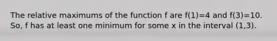 The relative maximums of the function f are f(1)=4 and f(3)=10. So, f has at least one minimum for some x in the interval (1,3).