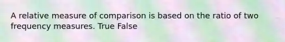 A relative measure of comparison is based on the ratio of two frequency measures. True False