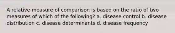 A relative measure of comparison is based on the ratio of two measures of which of the following? a. disease control b. disease distribution c. disease determinants d. disease frequency