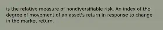 is the relative measure of nondiversifiable risk. An index of the degree of movement of an asset's return in response to change in the market return.