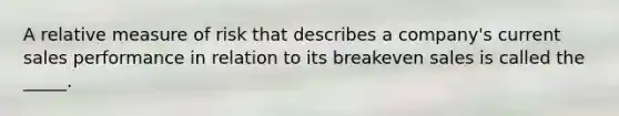 A relative measure of risk that describes a company's current sales performance in relation to its breakeven sales is called the _____.