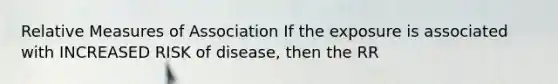 Relative Measures of Association If the exposure is associated with INCREASED RISK of disease, then the RR