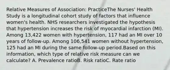 Relative Measures of Association: PracticeThe Nurses' Health Study is a longitudinal cohort study of factors that influence women's health. NHS researchers investigated the hypothesis that hypertension increases the risk of myocardial infarction (MI). Among 13,422 women with hypertension, 117 had an MI over 10 years of follow-up. Among 106,541 women without hypertension, 125 had an MI during the same follow-up period.Based on this information, which type of relative risk measure can we calculate? A. Prevalence ratioB. Risk ratioC. Rate ratio