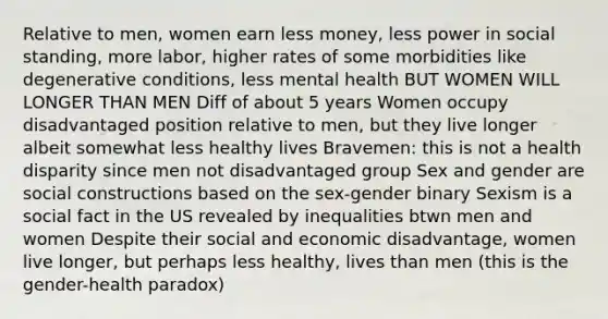 Relative to men, women earn less money, less power in social standing, more labor, higher rates of some morbidities like degenerative conditions, less mental health BUT WOMEN WILL LONGER THAN MEN Diff of about 5 years Women occupy disadvantaged position relative to men, but they live longer albeit somewhat less healthy lives Bravemen: this is not a health disparity since men not disadvantaged group Sex and gender are social constructions based on the sex-gender binary Sexism is a social fact in the US revealed by inequalities btwn men and women Despite their social and economic disadvantage, women live longer, but perhaps less healthy, lives than men (this is the gender-health paradox)