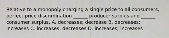 Relative to a monopoly charging a single price to all consumers, perfect price discrimination ______ producer surplus and ______ consumer surplus. A. decreases; decrease B. decreases; increases C. increases; decreases D. increases; increases