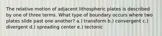 The relative motion of adjacent lithospheric plates is described by one of three terms. What type of boundary occurs where two plates slide past one another? a.) transform b.) convergent c.) divergent d.) spreading center e.) tectonic