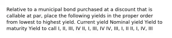 Relative to a municipal bond purchased at a discount that is callable at par, place the following yields in the proper order from lowest to highest yield. Current yield Nominal yield Yield to maturity Yield to call I, II, III, IV II, I, III, IV IV, III, I, II II, I, IV, III