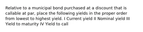 Relative to a municipal bond purchased at a discount that is callable at par, place the following yields in the proper order from lowest to highest yield. I Current yield II Nominal yield III Yield to maturity IV Yield to call