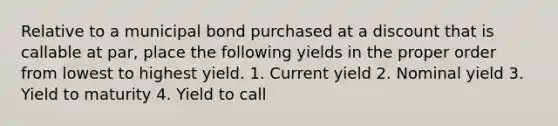 Relative to a municipal bond purchased at a discount that is callable at par, place the following yields in the proper order from lowest to highest yield. 1. Current yield 2. Nominal yield 3. Yield to maturity 4. Yield to call