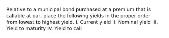 Relative to a municipal bond purchased at a premium that is callable at par, place the following yields in the proper order from lowest to highest yield. I. Current yield II. Nominal yield III. Yield to maturity IV. Yield to call