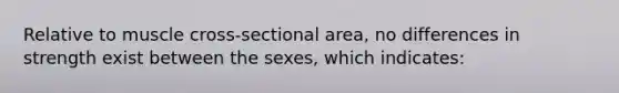 Relative to muscle cross-sectional area, no differences in strength exist between the sexes, which indicates: