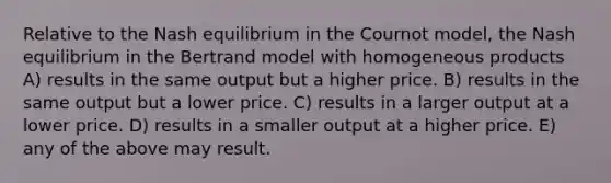 Relative to the Nash equilibrium in the Cournot model, the Nash equilibrium in the Bertrand model with homogeneous products A) results in the same output but a higher price. B) results in the same output but a lower price. C) results in a larger output at a lower price. D) results in a smaller output at a higher price. E) any of the above may result.