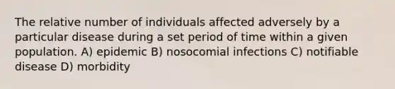 The relative number of individuals affected adversely by a particular disease during a set period of time within a given population. A) epidemic B) nosocomial infections C) notifiable disease D) morbidity