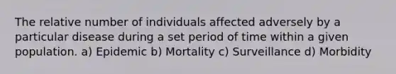 The relative number of individuals affected adversely by a particular disease during a set period of time within a given population. a) Epidemic b) Mortality c) Surveillance d) Morbidity