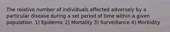 The relative number of individuals affected adversely by a particular disease during a set period of time within a given population. 1) Epidemic 2) Mortality 3) Surveillance 4) Morbidity