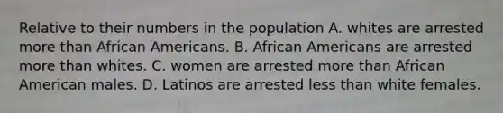 Relative to their numbers in the population A. whites are arrested more than African Americans. B. African Americans are arrested more than whites. C. women are arrested more than African American males. D. Latinos are arrested less than white females.