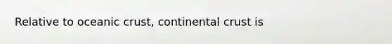 Relative to oceanic crust, continental crust is