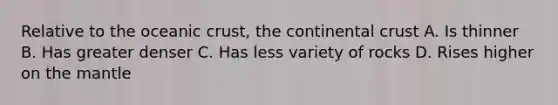 Relative to the oceanic crust, the continental crust A. Is thinner B. Has greater denser C. Has less variety of rocks D. Rises higher on the mantle