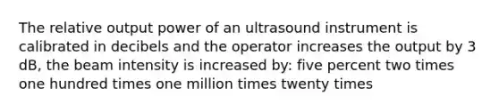 The relative output power of an ultrasound instrument is calibrated in decibels and the operator increases the output by 3 dB, the beam intensity is increased by: five percent two times one hundred times one million times twenty times