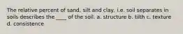 The relative percent of sand, silt and clay, i.e. soil separates in soils describes the ____ of the soil. a. structure b. tilth c. texture d. consistence