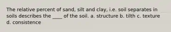 The relative percent of sand, silt and clay, i.e. soil separates in soils describes the ____ of the soil. a. structure b. tilth c. texture d. consistence