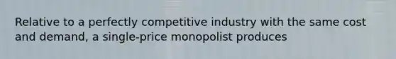 Relative to a perfectly competitive industry with the same cost and​ demand, a​ single-price monopolist produces