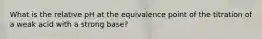 What is the relative pH at the equivalence point of the titration of a weak acid with a strong base?