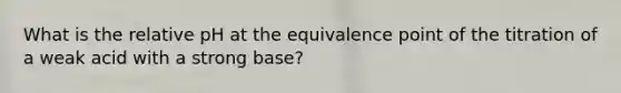 What is the relative pH at the equivalence point of the titration of a weak acid with a strong base?