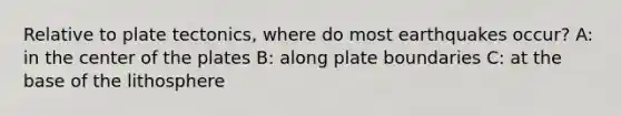 Relative to plate tectonics, where do most earthquakes occur? A: in the center of the plates B: along plate boundaries C: at the base of the lithosphere