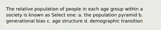 The relative population of people in each age group within a society is known as Select one: a. the population pyramid b. generational bias c. age structure d. demographic transition